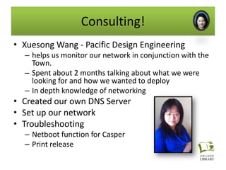 Consulting!
• Xuesong Wang - Pacific Design Engineering
  – helps us monitor our network in conjunction with the
    Town.
  – Spent about 2 months talking about what we were
    looking for and how we wanted to deploy
  – In depth knowledge of networking
• Created our own DNS Server
• Set up our network
• Troubleshooting
  – Netboot function for Casper
  – Print release
 