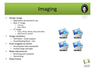 Imaging
•   Design image
     – Applications we wanted to use.
     – Basic 1st Image
          •   Internet
          •   Open Office
     – 2nd Image
          •   Chess, iPhoto, iMovie, Microsoft Office
          •   What Patrons wanted
•   Image variations
     – Tech Room – Snow Leopard
     – Grand Reading Room - Lion
•   Push image(s) to clients
     – 44 computers takes bandwidth
     – Pushed image overnight
•   Make adjustments
     – Renaming each computer
     – Test printing
•   Deep Freeze
 