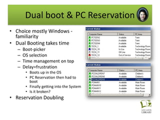 Dual boot & PC Reservation
• Choice mostly Windows -
  familiarity
• Dual Booting takes time
   –   Boot-picker
   –   OS selection
   –   Time management on top
   –   Delay=frustration
        • Boots up in the OS
        • PC Reservation then had to
          boot
        • Finally getting into the System
        • Is it broken?
• Reservation Doubling
 