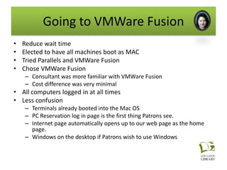 Going to VMWare Fusion
•   Reduce wait time
•   Elected to have all machines boot as MAC
•   Tried Parallels and VMWare Fusion
•   Chose VMWare Fusion
    – Consultant was more familiar with VMWare Fusion
    – Cost difference was very minimal
• All computers logged in at all times
• Less confusion
    – Terminals already booted into the Mac OS
    – PC Reservation log in page is the first thing Patrons see.
    – Internet page automatically opens up to our web page as the home
      page.
    – Windows on the desktop if Patrons wish to use Windows
 