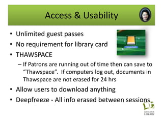 Access & Usability
• Unlimited guest passes
• No requirement for library card
• THAWSPACE
  – If Patrons are running out of time then can save to
    “Thawspace”. If computers log out, documents in
    Thawspace are not erased for 24 hrs
• Allow users to download anything
• Deepfreeze - All info erased between sessions
 