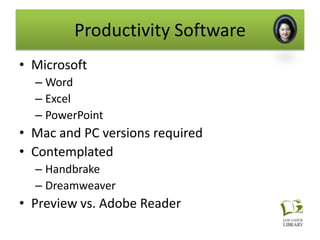 Productivity Software
• Microsoft
  – Word
  – Excel
  – PowerPoint
• Mac and PC versions required
• Contemplated
  – Handbrake
  – Dreamweaver
• Preview vs. Adobe Reader
 