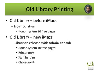 Old Library Printing
• Old Library – before iMacs
  – No mediation
     • Honor system 10 free pages
• Old Library – new iMacs
  – Librarian release with admin console
     •   Honor system 10 free pages
     •   Printer only
     •   Staff burden
     •   Choke point
 