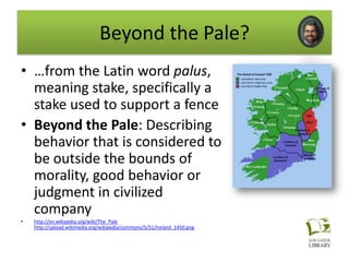 Beyond the Pale?
• …from the Latin word palus,
  meaning stake, specifically a
  stake used to support a fence
• Beyond the Pale: Describing
  behavior that is considered to
  be outside the bounds of
  morality, good behavior or
  judgment in civilized
  company
•   http://en.wikipedia.org/wiki/The_Pale
    http://upload.wikimedia.org/wikipedia/commons/5/51/Ireland_1450.png
 