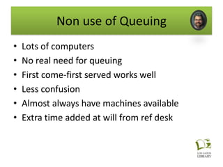 Non use of Queuing
•   Lots of computers
•   No real need for queuing
•   First come-first served works well
•   Less confusion
•   Almost always have machines available
•   Extra time added at will from ref desk
 