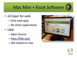 Mac Mini + Kiosk Software
• eCrisper for web
  – Only web apps
  – No client applications
• Libki
  – Open Source
  – http://libki.org/
  – Not tested on mac
 