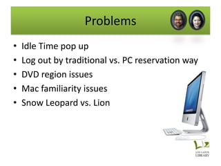 Problems
•   Idle Time pop up
•   Log out by traditional vs. PC reservation way
•   DVD region issues
•   Mac familiarity issues
•   Snow Leopard vs. Lion
 