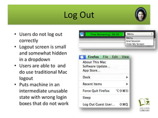 Log Out
• Users do not log out
  correctly
• Logout screen is small
  and somewhat hidden
  in a dropdown
• Users are able to and
  do use traditional Mac
  logout
• Puts machine in an
  intermediate unusable
  state with wrong login
  boxes that do not work
 