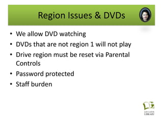 Region Issues & DVDs
• We allow DVD watching
• DVDs that are not region 1 will not play
• Drive region must be reset via Parental
  Controls
• Password protected
• Staff burden
 