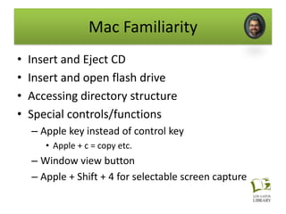 Mac Familiarity
•   Insert and Eject CD
•   Insert and open flash drive
•   Accessing directory structure
•   Special controls/functions
    – Apple key instead of control key
       • Apple + c = copy etc.
    – Window view button
    – Apple + Shift + 4 for selectable screen capture
 
