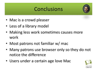 Conclusions
• Mac is a crowd pleaser
• Less of a library model
• Making less work sometimes causes more
  work
• Most patrons not familiar w/ mac
• Many patrons use browser only so they do not
  notice the difference
• Users under a certain age love Mac
 