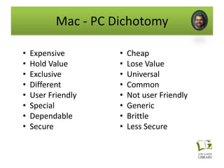 Mac - PC Dichotomy

•   Expensive        •   Cheap
•   Hold Value       •   Lose Value
•   Exclusive        •   Universal
•   Different        •   Common
•   User Friendly    •   Not user Friendly
•   Special          •   Generic
•   Dependable       •   Brittle
•   Secure           •   Less Secure
 