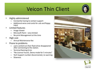 Veicon Thin Client
•   Highly administered
     – Constantly having to contact support
     – Additional wires and cords for usb and floppy
       input
•   Limited features
     – Image Viewer
     – Microsoft Paint – very limited
     – No print Management at the time
•   High cost
     – Annual Maintenance fee
•   Prone to problems
     – users content on their flash drive disappeared
       after connecting to the station.
     – Terminal Naming Error.
     – “No License Found…Demo mode for 5 minutes”
     – Tech Support number disconnected, no warning
     – Slowness
 
