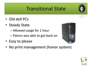 Transitional State
• Old dell PCs
• Steady State
  – Allowed usage for 1 hour
  – Patron was able to get back on after the hour
• Easy to please
• No print management (honor system)
 