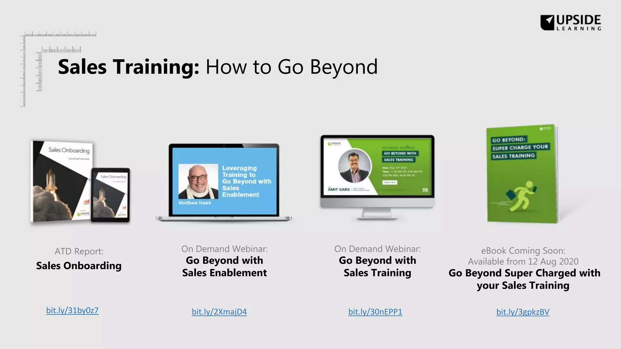 ATD Report:
Sales Onboarding
On Demand Webinar:
Go Beyond with
Sales Enablement
eBook Coming Soon:
Available from 12 Aug 2020
Go Beyond Super Charged with
your Sales Training
bit.ly/31by0z7 bit.ly/2XmajD4 bit.ly/30nEPP1 bit.ly/3gpkzBV
On Demand Webinar:
Go Beyond with
Sales Training
Sales Training: How to Go Beyond
 