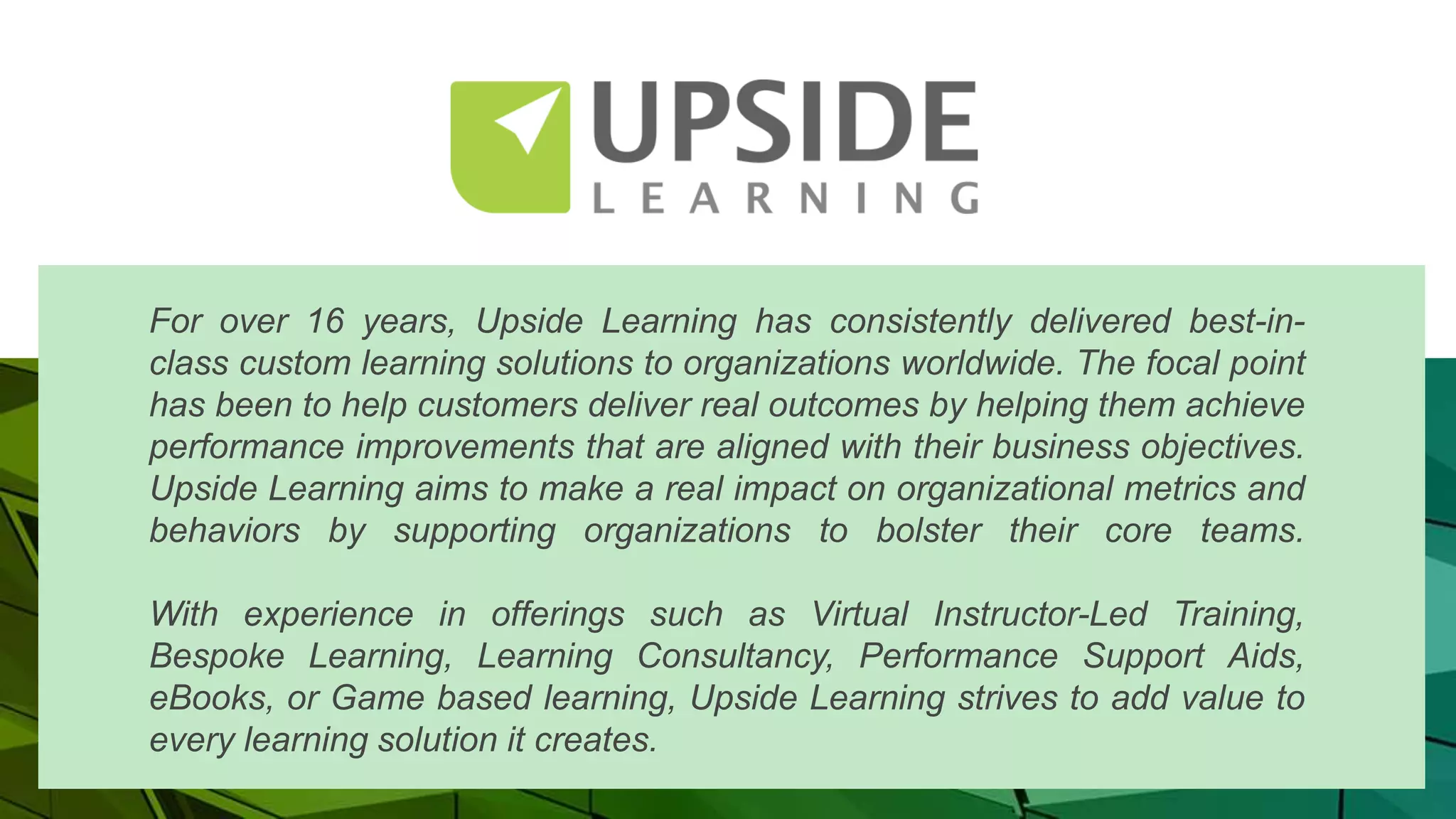 For over 16 years, Upside Learning has consistently delivered best-in-
class custom learning solutions to organizations worldwide. The focal point
has been to help customers deliver real outcomes by helping them achieve
performance improvements that are aligned with their business objectives.
Upside Learning aims to make a real impact on organizational metrics and
behaviors by supporting organizations to bolster their core teams.
With experience in offerings such as Virtual Instructor-Led Training,
Bespoke Learning, Learning Consultancy, Performance Support Aids,
eBooks, or Game based learning, Upside Learning strives to add value to
every learning solution it creates.
 