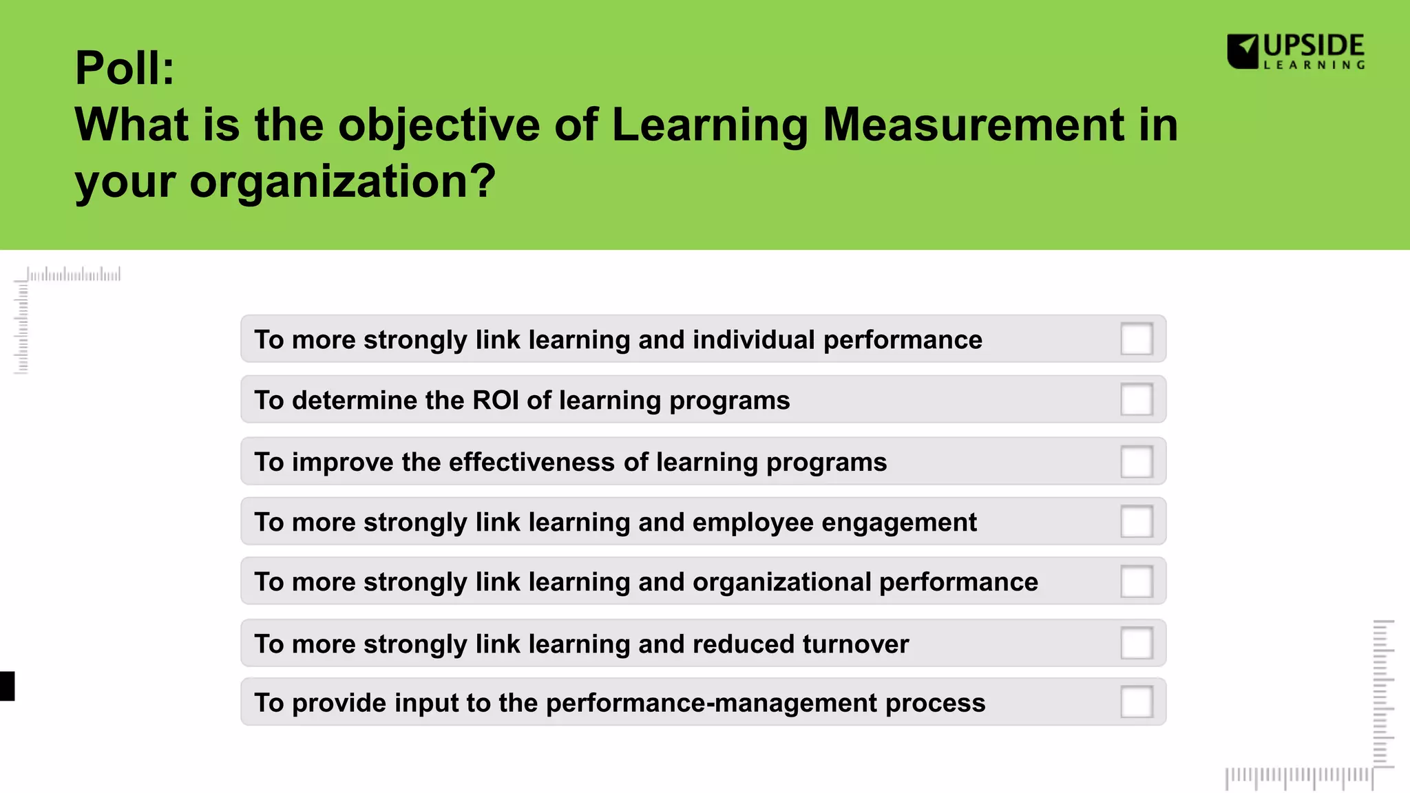To more strongly link learning and employee engagement
To determine the ROI of learning programs
To provide input to the performance-management process
To more strongly link learning and reduced turnover
To more strongly link learning and individual performance
To more strongly link learning and organizational performance
Poll:
What is the objective of Learning Measurement in
your organization?
To improve the effectiveness of learning programs
 