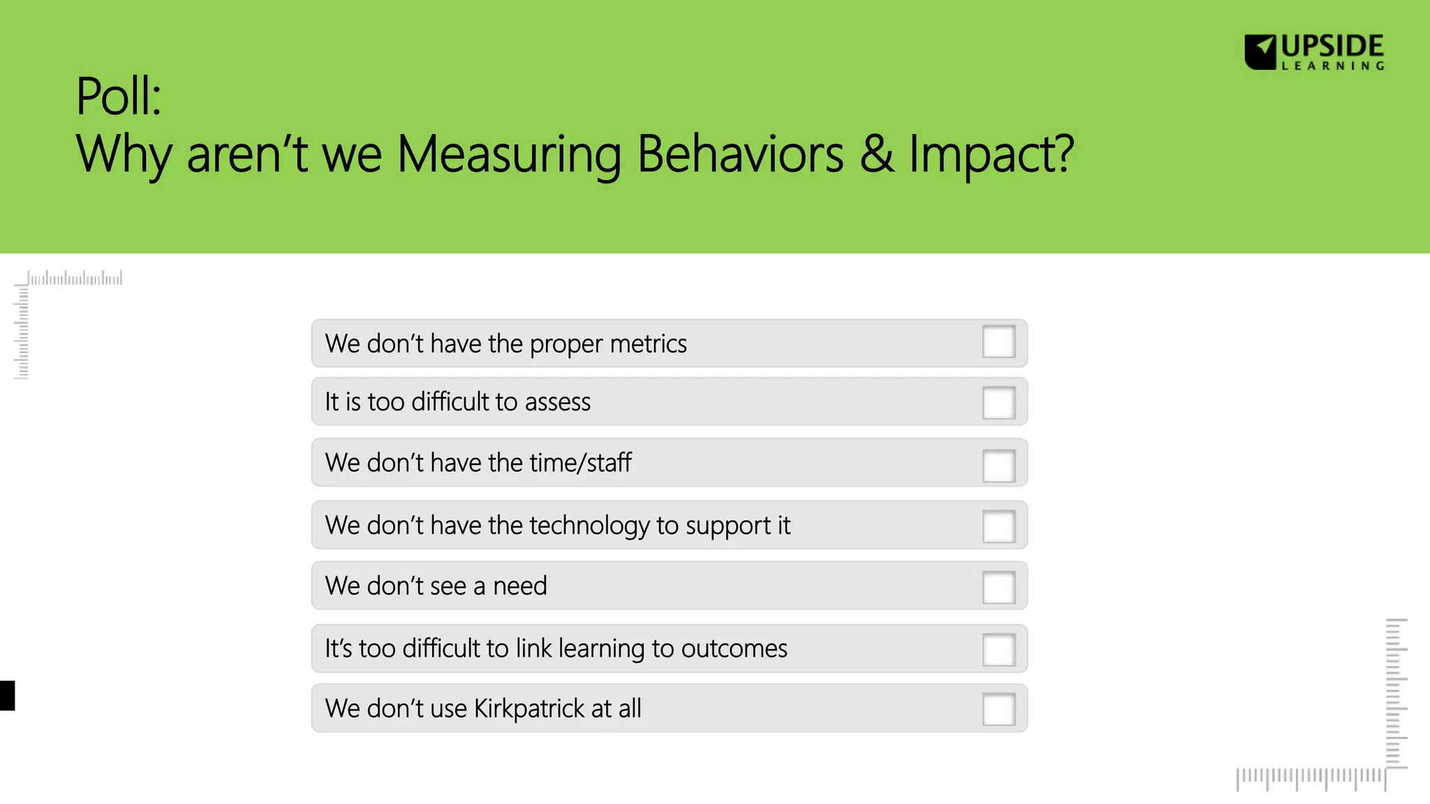 Poll:
Why aren’t we Measuring Behaviors & Impact?
We don’t have the technology to support it
It is too difficult to assess
We don’t use Kirkpatrick at all
It’s too difficult to link learning to outcomes
We don’t have the proper metrics
We don’t see a need
We don’t have the time/staff
 