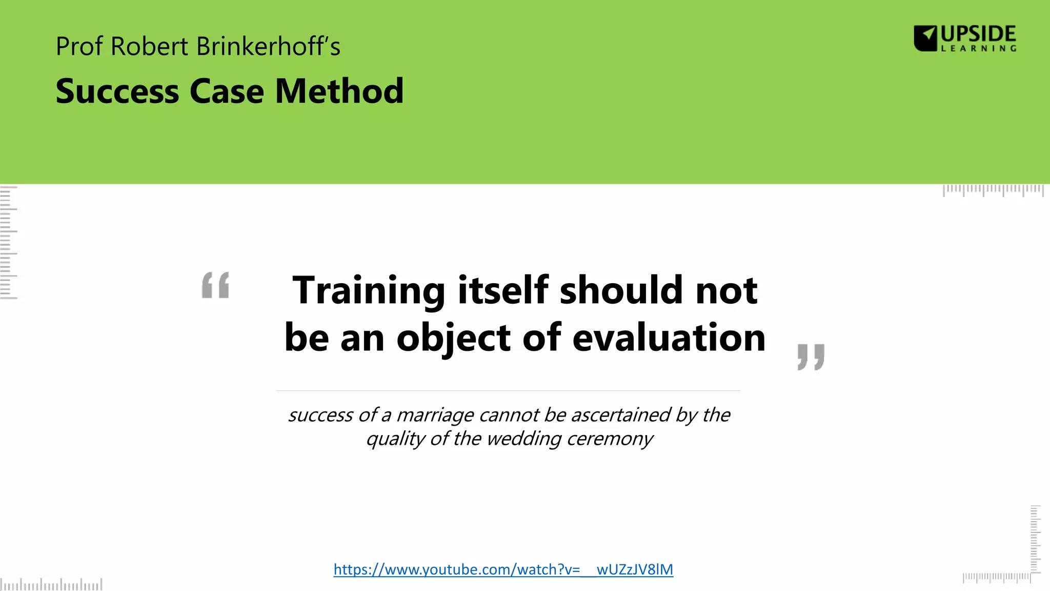 Prof Robert Brinkerhoff’s
Success Case Method
success of a marriage cannot be ascertained by the
quality of the wedding ceremony
https://www.youtube.com/watch?v=__wUZzJV8lM
Training itself should not
be an object of evaluation
 