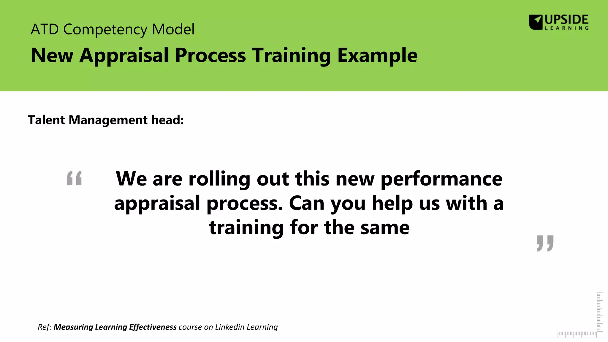 ATD Competency Model
New Appraisal Process Training Example
We are rolling out this new performance
appraisal process. Can you help us with a
training for the same
Ref: Measuring Learning Effectiveness course on Linkedin Learning
Talent Management head:
 