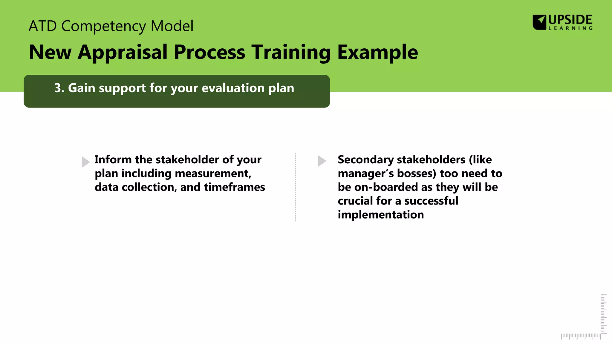 ATD Competency Model
New Appraisal Process Training Example
Inform the stakeholder of your
plan including measurement,
data collection, and timeframes
Secondary stakeholders (like
manager’s bosses) too need to
be on-boarded as they will be
crucial for a successful
implementation
3. Gain support for your evaluation plan
 