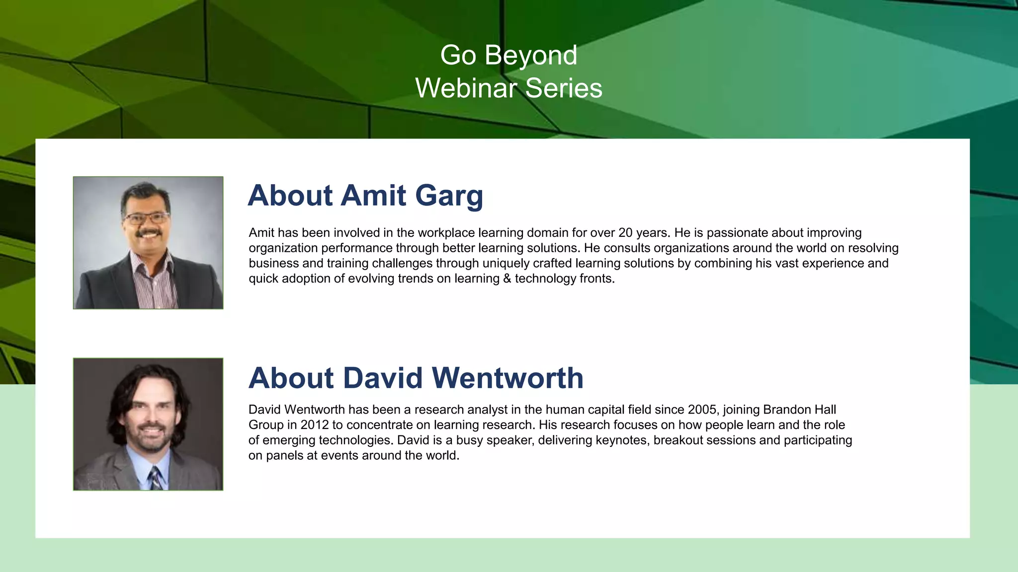 About Amit Garg
Amit has been involved in the workplace learning domain for over 20 years. He is passionate about improving
organization performance through better learning solutions. He consults organizations around the world on resolving
business and training challenges through uniquely crafted learning solutions by combining his vast experience and
quick adoption of evolving trends on learning & technology fronts.
About David Wentworth
David Wentworth has been a research analyst in the human capital field since 2005, joining Brandon Hall
Group in 2012 to concentrate on learning research. His research focuses on how people learn and the role
of emerging technologies. David is a busy speaker, delivering keynotes, breakout sessions and participating
on panels at events around the world.
Go Beyond
Webinar Series
 