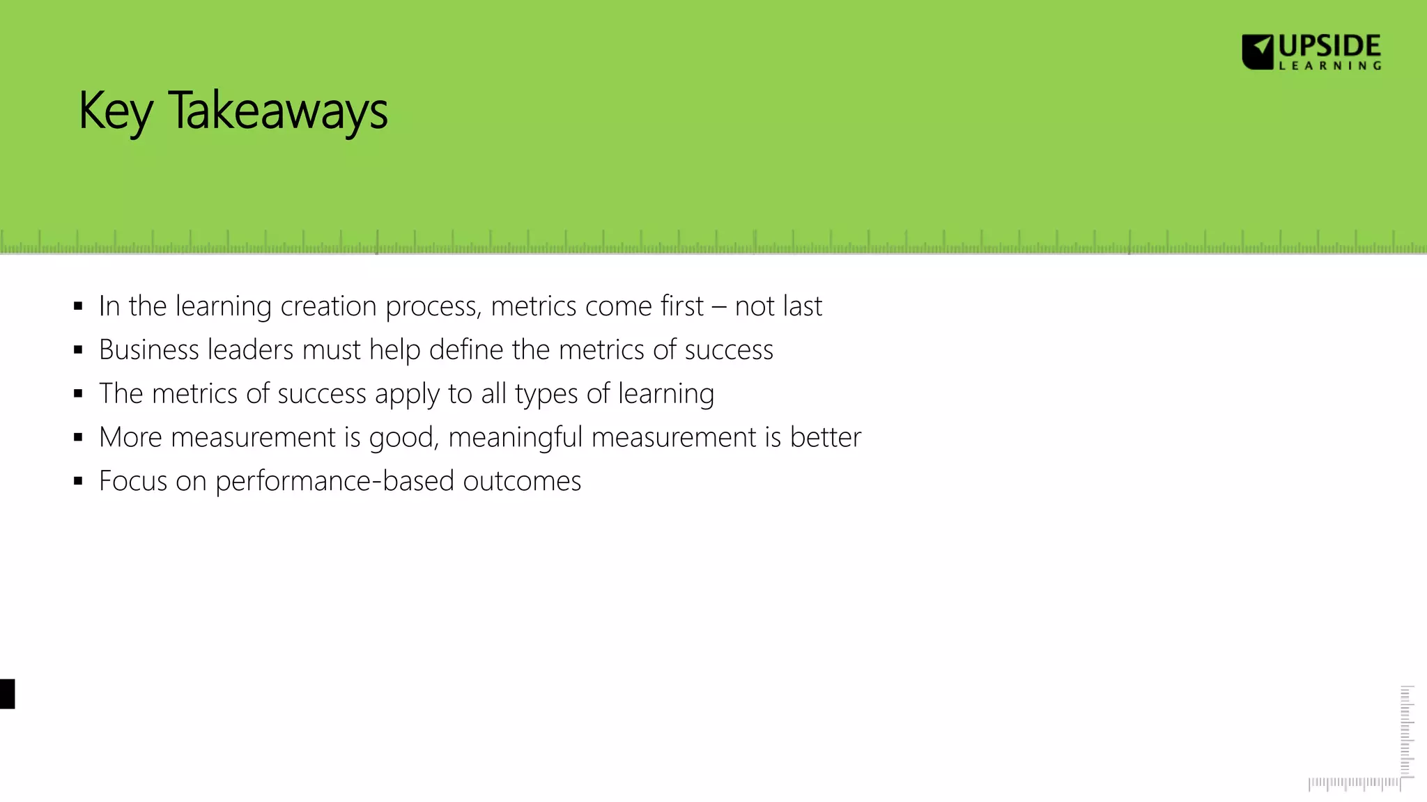 Key Takeaways
 In the learning creation process, metrics come first – not last
 Business leaders must help define the metrics of success
 The metrics of success apply to all types of learning
 More measurement is good, meaningful measurement is better
 Focus on performance-based outcomes
 