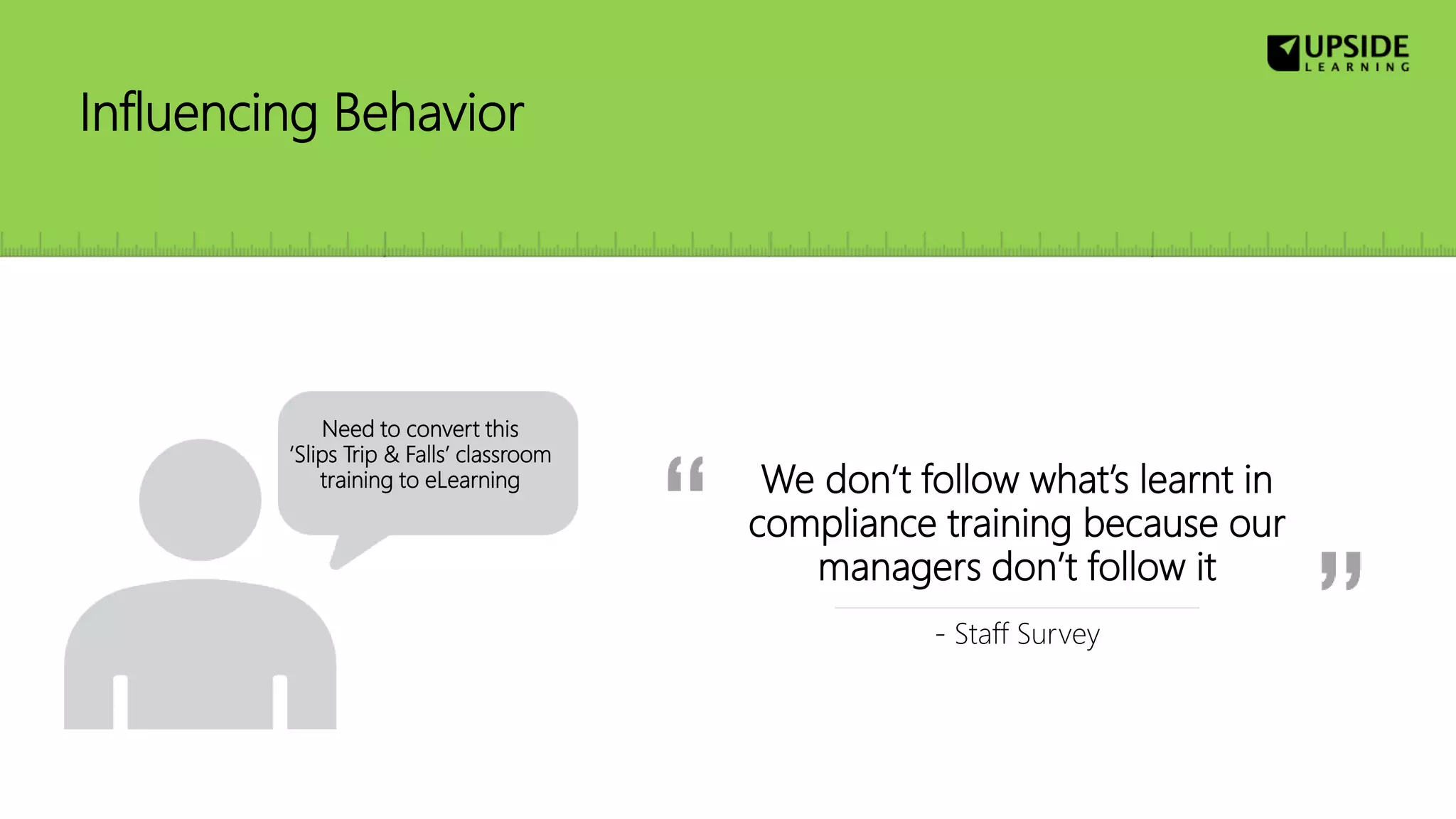 Influencing Behavior
We don’t follow what’s learnt in
compliance training because our
managers don’t follow it
- Staff Survey
Need to convert this
‘Slips Trip & Falls’ classroom
training to eLearning
 