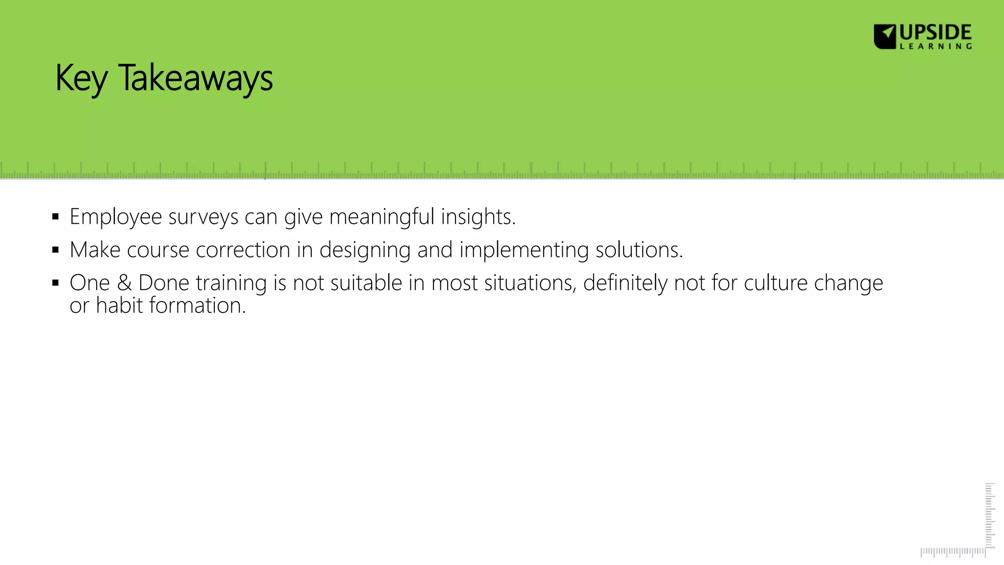 Key Takeaways
 Employee surveys can give meaningful insights.
 Make course correction in designing and implementing solutions.
 One & Done training is not suitable in most situations, definitely not for culture change
or habit formation.
 