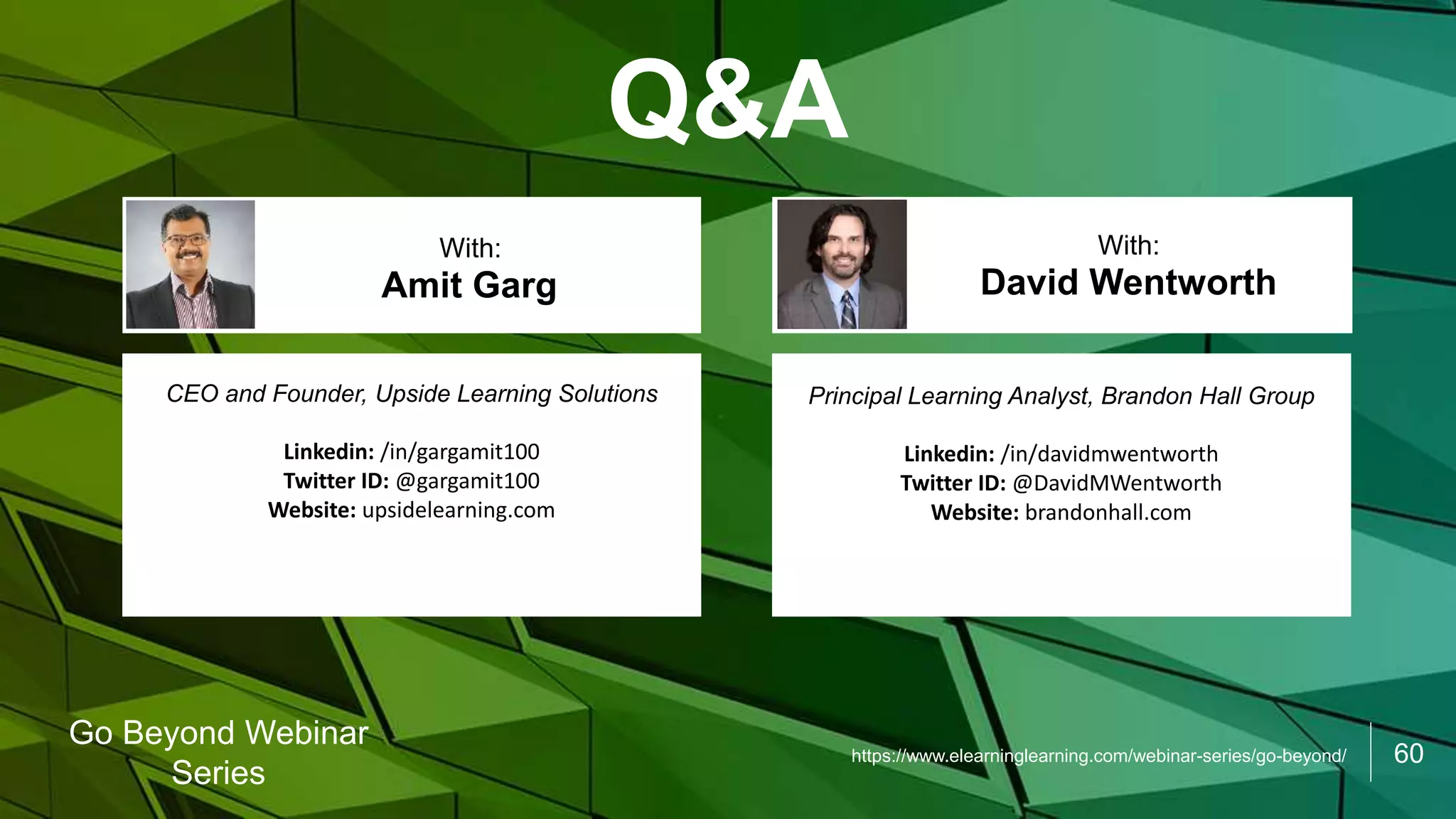 60
Go Beyond Webinar
Series
Q&A
CEO and Founder, Upside Learning Solutions
Linkedin: /in/gargamit100
Twitter ID: @gargamit100
Website: upsidelearning.com
Amit Garg
With:
Principal Learning Analyst, Brandon Hall Group
Linkedin: /in/davidmwentworth
Twitter ID: @DavidMWentworth
Website: brandonhall.com
David Wentworth
With:
https://www.elearninglearning.com/webinar-series/go-beyond/
 