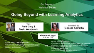 Going Beyond with Learning Analytics
Rebecca Komathy
Moderated by:
TO USE YOUR COMPUTER'S AUDIO:
When the webinar begins, you will be connected to audio
using your computer's microphone and speakers (VoIP). A
headset is recommended.
Webinar will begin:
9:30 am, PDT
TO USE YOUR TELEPHONE:
If you prefer to use your phone, you must select "Use Telephone"
after joining the webinar and call in using the numbers below.
United States: +1 (631) 992-3221
Access Code: 906-127-145
Audio PIN: Shown after joining the webinar
--OR--
Go Beyond
Webinar Series
Amit Garg &
David Wentworth
With:
 