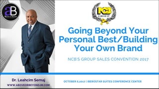 Going Beyond Your Personal Best/
Building Your Own Brand
Dr. Leahcim Semaj
www.AboveorBeyondJM.com
NCB’S GROUP SALES CONVENTION 2017
IBEROSTAR SUITES CONFERENCE CENTER,
OCTOBER 6, 2017
10/2/2017 WWW.ABOVEORBEYONDJM.COM 1
 