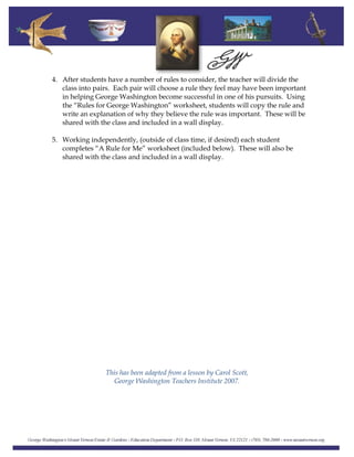 4. After students have a number of rules to consider, the teacher will divide the
class into pairs. Each pair will choose a rule they feel may have been important
in helping George Washington become successful in one of his pursuits. Using
the “Rules for George Washington” worksheet, students will copy the rule and
write an explanation of why they believe the rule was important. These will be
shared with the class and included in a wall display.
5. Working independently, (outside of class time, if desired) each student
completes “A Rule for Me” worksheet (included below). These will also be
shared with the class and included in a wall display.
This has been adapted from a lesson by Carol Scott,
George Washington Teachers Institute 2007.
 