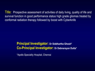 Principal Investigator: Dr Siddhartha Ghosh* 
Co-Principal Investigator: Dr Debnarayan Dutta* 
*Apollo Speciality Hospital, ChennaiTitle: Prospective assessment of activities of daily living, quality of life and survival function in good performance status high grade gliomastreated by conformal radiation therapy followed by boost with Cyberknife  
