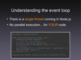 Understanding the event loop There is a  single thread  running in Node.js No parallel execution... for  YOUR  code var   http   =   require ( 'http' ); http. createServer ( function (req,   res) { console. log ( 'New request' ); // Block for five seconds var   now   =  new   Date (). getTime (); while ( new   Date (). getTime () <   now   +   5000 ) ; // Response res. writeHead ( 200 , {  'Content-type' :   'text/plain'  }); res. end ( 'Hello world!' ); }). listen ( 1337 ); console. log ( 'Server running at http://localhost:1337' ); 