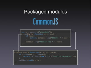 Packaged modules var   m   =   require ( './module' ); m. sum ( 1 ,   3 ,   function (err,   res) { if   (err) { return   console. log ( 'ERROR: '   +   err); } console. log ( 'RESULT IS: '   +   res); }); exports.sum   =   function (a,   b,   callback) { if   ( isNaN (a)   ||   isNaN (b)) { return   callback ( new   Error ( 'Invalid parameter' )); } callback ( null ,   a+b); }; 