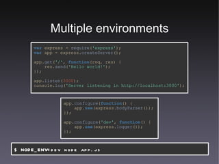 Multiple environments var   express   =   require ( 'express' ); var   app   =   express. createServer (); app. get ( '/' ,   function (req,   res) { res. send ( 'Hello world!' ); }); app. listen ( 3000 ); console. log ( 'Server listening in http://localhost:3000' ); app. configure ( function () { app. use (express. bodyParser ()); }); app. configure ( 'dev' ,   function () { app. use (express. logger ()); }); $ NODE_ENV=dev node app.js 
