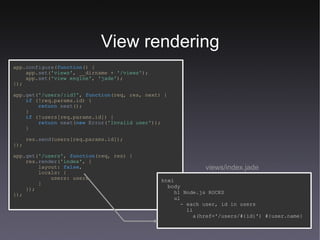 View rendering views/index.jade app. configure ( function () { app. set ( 'views' ,   __dirname   +   '/views' ); app. set ( 'view engine' ,   'jade' ); }); app. get ( '/users/:id?' ,   function (req,   res,   next) { if   (!req.params.id) { return   next (); } if   (!users[req.params.id]) { return   next ( new   Error ( 'Invalid user' )); } res. send (users[req.params.id]); }); app. get ( '/users' ,   function (req,   res) { res. render ( 'index' , {   layout:   false , locals: {   users:   users   } }); }); html body h1 Node.js ROCKS ul - each user, id in users li a(href='/users/#{id}') #{user.name} 