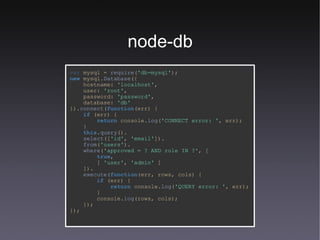 node-db var  mysql   =   require ( 'db-mysql' ); new   mysql. Database ({ hostname:   'localhost' , user:   'root' , password:   'password' , database:   'db' }). connect ( function (err) { if   (err) { return   console. log ( 'CONNECT error: ' ,   err); } this . query (). select ([ 'id' ,   'email' ]). from ( 'users' ). where ( 'approved = ? AND role IN ?' , [ true , [   'user' ,   'admin'   ] ]). execute ( function (err,   rows,   cols) { if   (err) { return   console. log ( 'QUERY error: ' ,   err); } console. log (rows,   cols); }); }); 