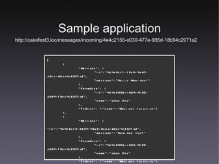 Sample application http://cakefest3.loc/messages/incoming/4e4c2155-e030-477e-985d-18b94c2971a2 [ { "Message": { "id":"4e4d8cf1-15e0-4b87-a3fc-62aa4c2971a2", "message":"Hello Mariano!" }, "FromUser": { "id":"4e4c2996-f964-4192-a084-19dc4c2971a2", "name":"Jane Doe" }, "ToUser": {"name":"Mariano Iglesias"} }, { "Message": { "id":"4e4d8cf5-9534-49b9-8cba-62bf4c2971a2", "message":"How are you?" }, "FromUser": { "id":"4e4c2996-f964-4192-a084-19dc4c2971a2", "name":"Jane Doe" }, "ToUser": {"name":"Mariano Iglesias"} } ] 