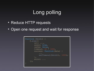 Long polling Reduce HTTP requests Open one request and wait for response function   fetch () { $. ajax ({ url: ..., async:   true , cache:   false , timeout:   60   *   1000 , success:   function (data) { ... setTimeout ( fetch (),   1000 ); }, error: ... }); } 