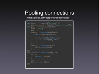 Pooling connections https://github.com/coopernurse/node-pool var   mysql   =   require ( 'db-mysql' ), generic_pool   =   require ( 'generic-pool' ); var   pool   =   generic_pool. Pool ({ name:   'mysql' , max:   30 , create:   function (callback) { new   mysql. Database ({ ... }). connect ( function (err) { callback (err,   this ); }); }, destroy:   function (db) { db. disconnect (); } }); pool. acquire ( function (err,   db) { if   (err) { return   r (err); } ... pool. release (db); }); 