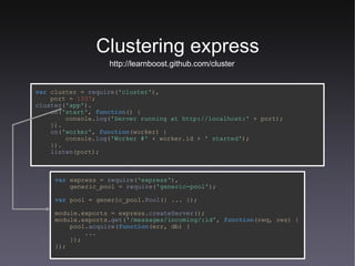 Clustering express http://learnboost.github.com/cluster var   cluster   =   require ( 'cluster' ), port   =   1337 ; cluster ( 'app' ). on ( 'start' ,   function () { console. log ( 'Server running at http://localhost:'   +   port); }). on ( 'worker' ,   function (worker) { console. log ( 'Worker #'   +   worker.id   +   ' started' ); }). listen (port); var   express   =   require ( 'express' ), generic_pool   =   require ( 'generic-pool' ); var   pool   =   generic_pool. Pool ({ ... }); module.exports   =   express. createServer (); module.exports. get ( '/messages/incoming/:id' ,   function (req,   res) { pool. acquire ( function (err,   db) { ... }); }); 