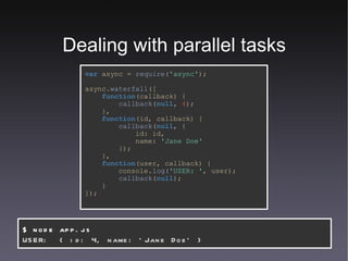 Dealing with parallel tasks var   async   =   require ( 'async' ); async. waterfall ([ function (callback) { callback ( null ,   4 ); }, function (id,   callback) { callback ( null , { id:   id, name:   'Jane Doe' }); }, function (user,   callback) { console. log ( 'USER: ' ,   user); callback ( null ); } ]); $ node app.js USER:  { id: 4, name: 'Jane Doe' } 
