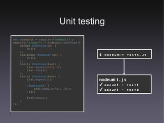 Unit testing var  nodeunit =  require (' nodeunit' ); exports[ 'group1' ] =   nodeunit. testCase ({ setUp:   function (cb) { cb (); }, tearDown:   function (cb) { cb (); }, test1:   function (test) { test. equals ( 1 + 1 ,   2 ); test. done (); }, test2:   function (test) { test. expect ( 1 ); ( function () { test. equals ( 'a' ,   'a' ); })(); test. done (); } }); $ nodeunit tests.js nodeunit.js ✔  group1 – test1 ✔  group1 – test2 