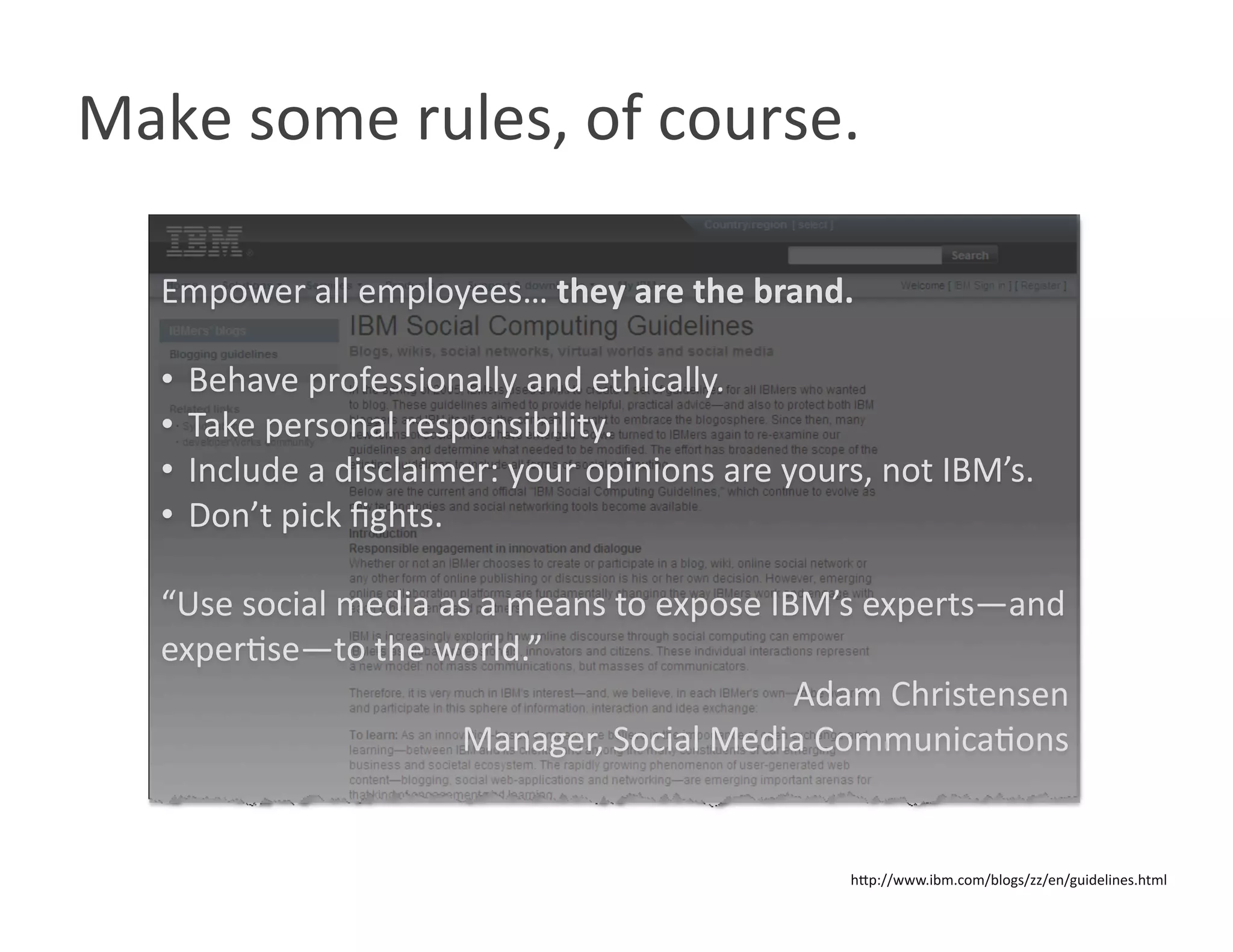 Make some rules, of course. 

  Empower all employees… they are the brand. 

  •  Behave professionally and ethically. 
  •  Take personal responsibility. 
  •  Include a disclaimer: your opinions are yours, not IBM’s. 
  •  Don’t pick ﬁghts. 

  “Use social media as a means to expose IBM’s experts—and 
  experWse—to the world.” 
                                           Adam Christensen 
                     Manager, Social Media CommunicaWons 


                                                 hOp://www.ibm.com/blogs/zz/en/guidelines.html 
 