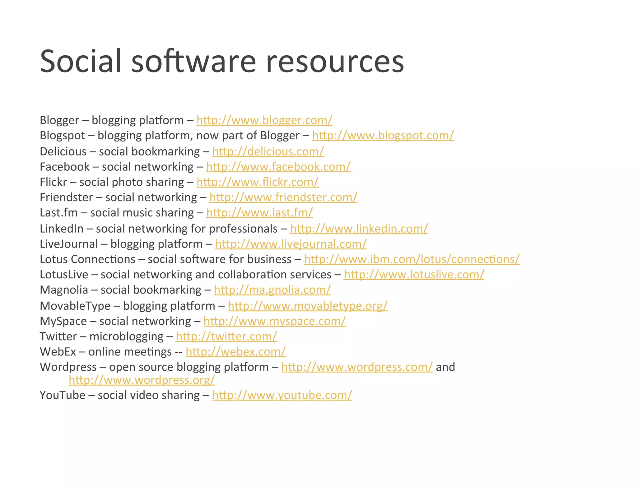 Social so8ware resources 
Blogger – blogging plarorm – hOp://www.blogger.com/ 
Blogspot – blogging plarorm, now part of Blogger – hOp://www.blogspot.com/ 
Delicious – social bookmarking – hOp://delicious.com/ 
Facebook – social networking – hOp://www.facebook.com/ 
Flickr – social photo sharing – hOp://www.ﬂickr.com/ 
Friendster – social networking – hOp://www.friendster.com/ 
Last.fm – social music sharing – hOp://www.last.fm/ 
LinkedIn – social networking for professionals – hOp://www.linkedin.com/ 
LiveJournal – blogging plarorm – hOp://www.livejournal.com/ 
Lotus ConnecWons – social so8ware for business – hOp://www.ibm.com/lotus/connecWons/ 
LotusLive – social networking and collaboraWon services – hOp://www.lotuslive.com/ 
Magnolia – social bookmarking – hOp://ma.gnolia.com/ 
MovableType – blogging plarorm – hOp://www.movabletype.org/ 
MySpace – social networking – hOp://www.myspace.com/ 
TwiOer – microblogging – hOp://twiOer.com/ 
WebEx – online meeWngs ‐‐ hOp://webex.com/ 
Wordpress – open source blogging plarorm – hOp://www.wordpress.com/ and  
      hOp://www.wordpress.org/ 
YouTube – social video sharing – hOp://www.youtube.com/ 
 