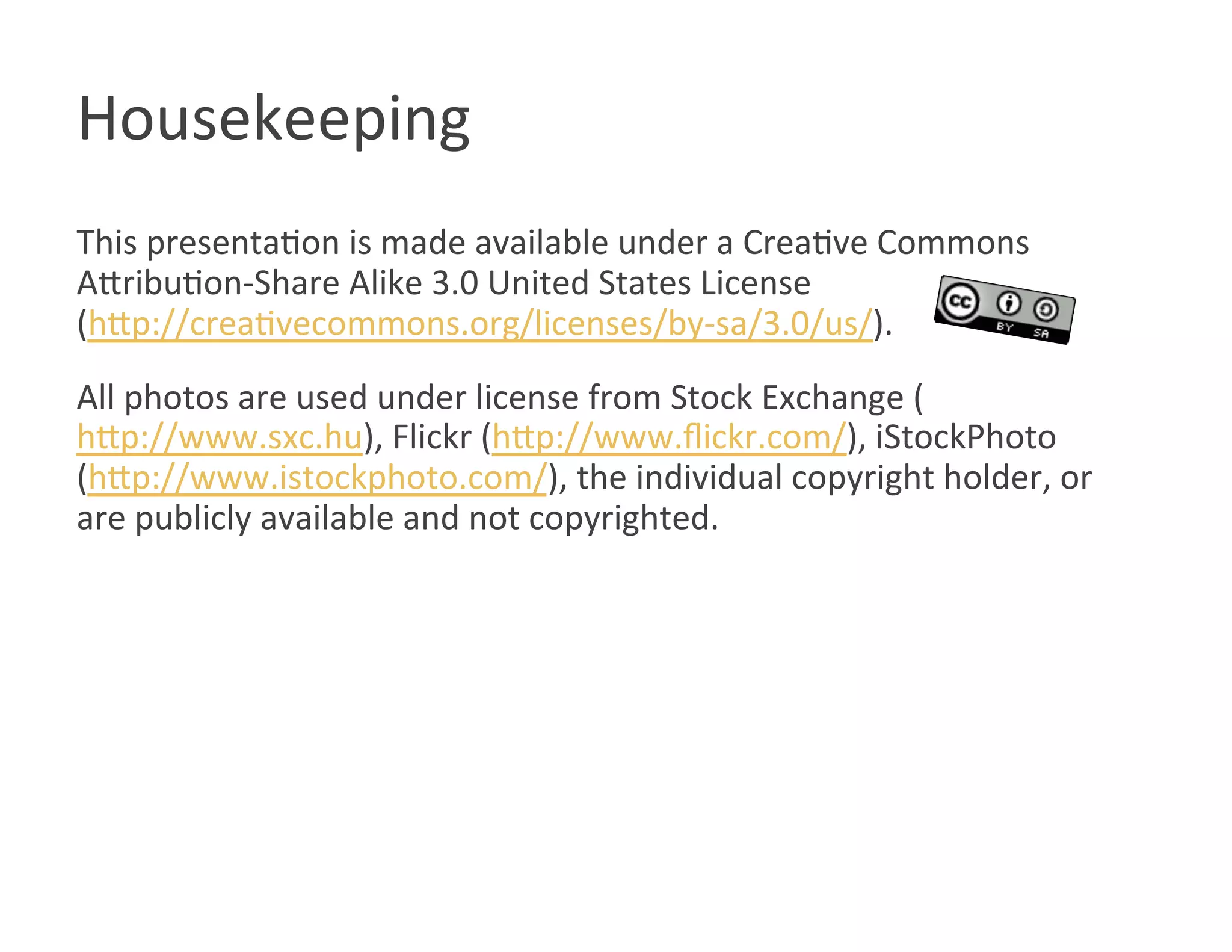 Housekeeping 
This presentaWon is made available under a CreaWve Commons 
AOribuWon‐Share Alike 3.0 United States License  
(hOp://creaWvecommons.org/licenses/by‐sa/3.0/us/). 
All photos are used under license from Stock Exchange (
hOp://www.sxc.hu), Flickr (hOp://www.ﬂickr.com/), iStockPhoto 
(hOp://www.istockphoto.com/), the individual copyright holder, or 
are publicly available and not copyrighted. 
 