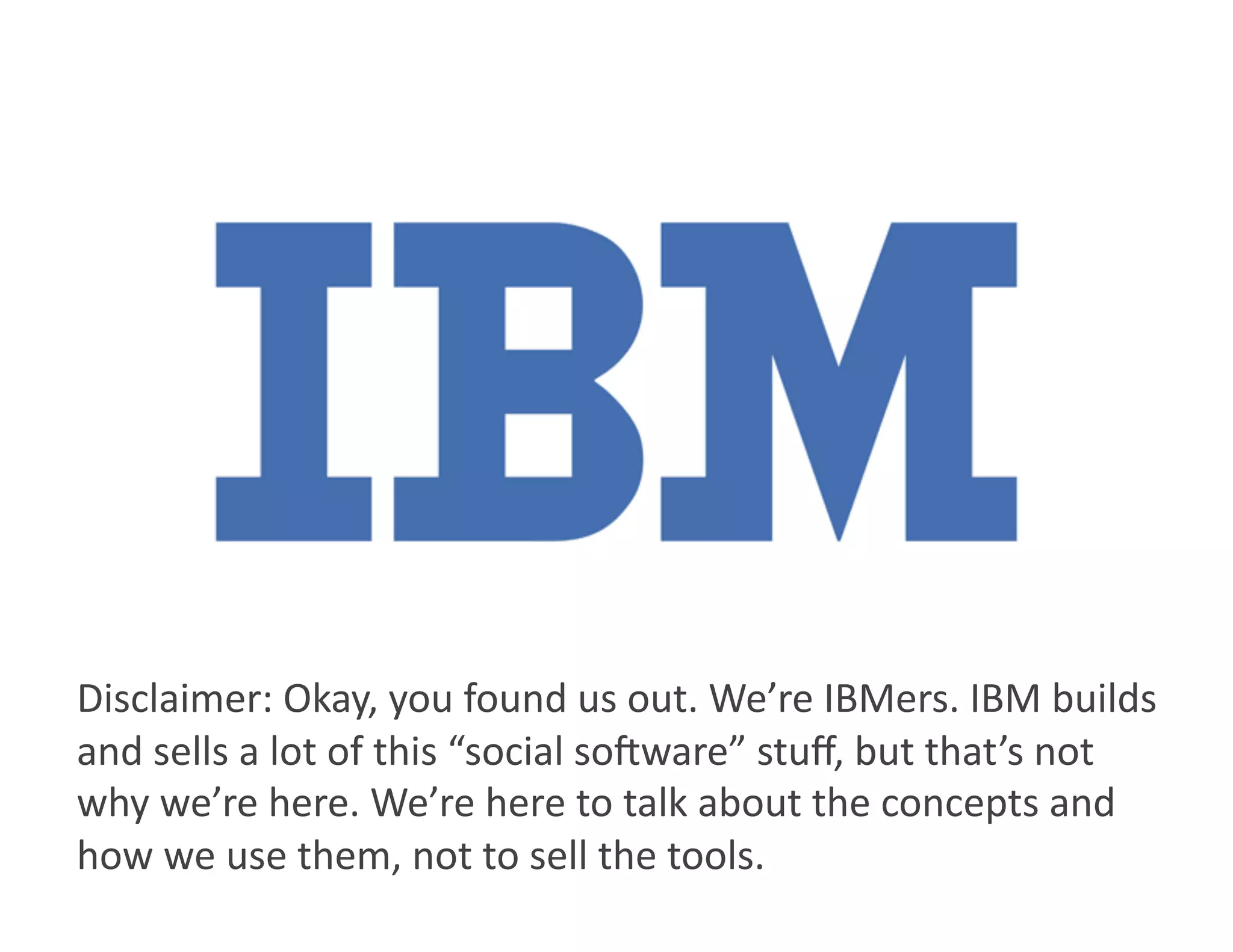 Disclaimer: Okay, you found us out. We’re IBMers. IBM builds 
and sells a lot of this “social so8ware” stuﬀ, but that’s not 
why we’re here. We’re here to talk about the concepts and 
how we use them, not to sell the tools. 
 