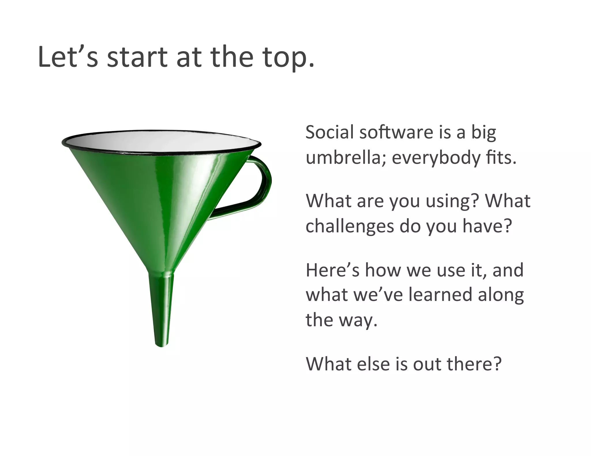 Let’s start at the top. 

                      Social so8ware is a big 
                      umbrella; everybody ﬁts. 

                      What are you using? What 
                      challenges do you have? 

                      Here’s how we use it, and 
                      what we’ve learned along 
                      the way. 

                      What else is out there? 
 
